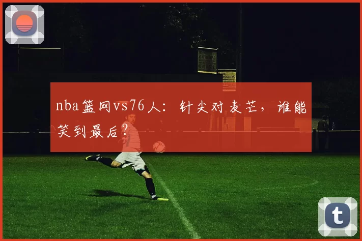nba篮网vs76人：针尖对麦芒，谁能笑到最后？