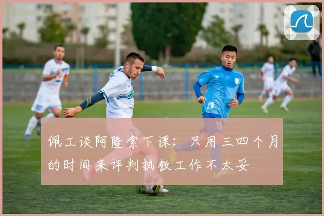 佩工谈阿隆索下课：只用三四个月的时间来评判执教工作不太妥